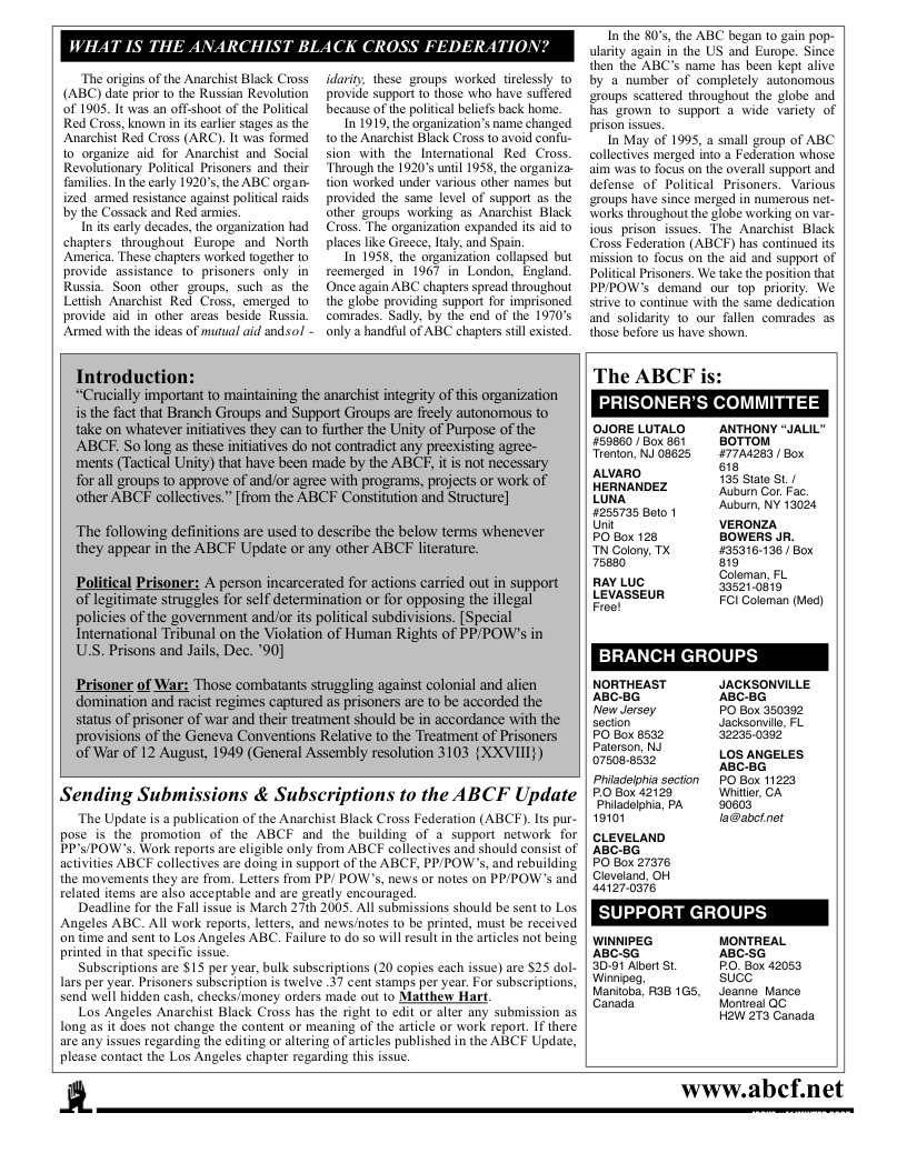 The origins of the Anarchist Black Cross (ABC) date prior o the Russian Revolution oF 1905. It was an off-shoo of the Political Red Cross, known in is earler stages as the Anarchist Red Cross (ARC). It was formed 10 organize aid for Anarchist and Social Revolutionary Political Prisoners and their families. n the early 1920, the ABC ongan- ized armed resistance against political raids by the Cossack and Red armies.  In its early decades, the organization had chapters throughout Europe and North America. These chapters worked together o provide assistance to prisoners only. in Russia. Soon other groups, such a5 the Lettsh Anarchist Red Cross, emerged to provide aid in other arcas beside Russia Armed with the ideas of mutual aid andsol  idarity, these groups worked tirclessly to provide support to those who have suffered because of the political beliefs back hom.  In 1919, the organization’s name changed o the Anarchist Black Cross to avoid confu- sion with the_International Red Cross. Through the 1920°s unil 1958, the organiza- tion worked under various other names but provided the same level of support as the other groups warking as Anarchist Black Cross. The organization expanded its aid to places like Greece, laly, and Spain  In 1958, the organization collapsed but reemerged in 1967 in London, England. Once again ABC chapters spread throughout the globe providing support for imprisoned comrades. Sadly, by the end of the 1970’s  only a handful of ABC ehapters stil existed.  T the 80, the ABC began o gain pop- ularity again in the US and Europe. Since then the ABC’s name has been kept alive by a number of completely autonomous ‘eroups scattered throughout the globe and has grown to support a wide variety of prison issues.  In May of 1995, a small group of ABC collectives merged into a Federation whose aim was to focus on the overall support and defense of Political Prisoners. Various ‘roups have since merged in numerous net- Works throughou the globe working on var- ious prisonissues. The Anarchist Black Cross Federation (ABCF) has continued its mission to focus on the aid and support of Political Prisoners. We take the postion that PP/POW’s demand our top. priority. We strive to continue with the same dedication and solidarity 1o our fallen comrades as those before us have shown.  Introduction:  “Crucially important to maintaining the anarchist integrity of this organization is the fact that Branch Groups and Support Groups are freely autonomous to take on whatever initatives they can to further the Unity of Purpose of the ABCE. So long as these initiatives do not contradict any preexisting agree- ments (Tactical Unity) that have been made by the ABCF, it is not necessary  for all groups to approve of and/or agree with programs, projects or work of other ABCF collectives.” [from the ABCF Constitution and Structure]  ‘The following definitions are used to describe the below terms whenever they appear in the ABCF Update or any other ABCF literature.  Political Prisoner: A person incarcerated for actions carried out in support of legitimate struggles for self determination or for opposing the illegal policies of the government and/or its political subdivisions. [Special International Tribunal on the Violation of Human Rights of PPPOW’s in USS. Prisons and Jails, Dec. ’90]  Prisoner of War: Those combatants strugaling against colonial and alien domination and racist regimes captured as prisoners are to be accorded the status of prisoner of war and their treatment should be in accordance with the provisions of the Geneva Conventions Relative to the Treatment of Prisoners of War of 12 August, 1949 (General Assembly resolution 3103 {XXVIII})  Sending Submissions & Subscriptions to the ABCF Update  The Update is a publication of the Anarchist Black Cross Federation (ABCF). Is pur- pose is the promotion of the ABCF and the building of a support network for PP’S/POW’s. Wark reports are eligible only from ABCF collectives and should consist of activities ABCF collectives are doing in support of the ABCF, PP/POW’s, and rebuilding the movements they are from. Letters from PP/ POW’s, news or notes on PPPOW’s and related items are also acceptable and are greatly encouraged  Deadline for the Fall issue is March 27th 2005. Al submissions should be sent to Los Angeles ABC. All work reports, letters, and news/notes o be printed, must be received on time and sent to Los Angeles ABC. Failure to do so will esult in thé aricles not being printed in that specific issue.  Subscriptions are $15 per year, bulk subscriptions (20 copies each issue) are 525 dol- ars per year. Prisoners subscription is twelve 37 cent stamps per year. For subscriptions, send well hidden cash, checks/money orders made out to Matthew Hart,  Los Angeles Anarchist Black Cross has the right to edit or alter any submission as Long as it does not change the content or meaning of the article or work report. If there are any issues regarding the editing or altering oF articles published in the ABCF Update, please contact the Los Angeles chapter regarding this issue.  The ABCF i PRISONER’S COMMITTEE CJORELUTALD | ANTHOY AL plone LTS gmion 20 SRS, BTN e e auuano ) HERNANDEZ Ao Gor Fac o L AR e 5 veonza Bloorss B N . [ RAY LUC 33521-0819 LEvssen R e BRANCH GROUPS wommEAST | AcksowLLE Ao s Mol Poseme LN Paterson, N4 LOS ANGELES Ghen osm P secion £ 501122 P seoon 0 e 1 e, boase cueveLao Sy 2850, s S B0 e SUPPORT GROUPS — prw— e s oy e J e, 85t arie e,  HaW 273 Canada  R  www.abcf.net  